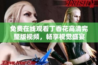 免费在线观看丁香花高清完整版视频，畅享视觉盛宴