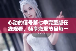 心动的信号第七季完整版在线观看，畅享恋爱节目每一瞬间
