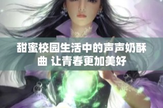 甜蜜校园生活中的声声奶酥曲 让青春更加美好