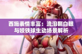西施表情丰富：流泪翻白眼与咬铁球生动场景解析