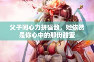 父子同心力拼强敌，她依然是你心中的那份甜蜜