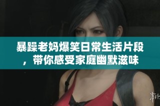暴躁老妈爆笑日常生活片段，带你感受家庭幽默滋味