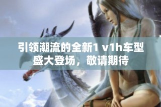 引领潮流的全新1 v1h车型盛大登场，敬请期待