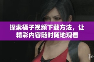 探索橘子视频下载方法，让精彩内容随时随地观看