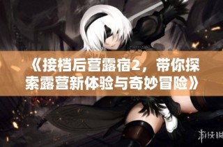 《接档后营露宿2，带你探索露营新体验与奇妙冒险》