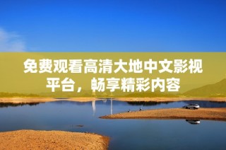 免费观看高清大地中文影视平台，畅享精彩内容