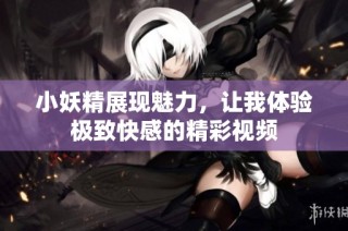 小妖精展现魅力，让我体验极致快感的精彩视频