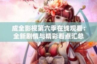 成全影视第六季在线观看：全新剧情与精彩看点汇总