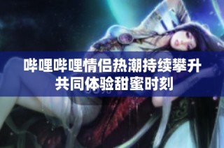 哔哩哔哩情侣热潮持续攀升 共同体验甜蜜时刻