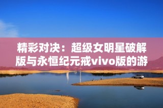 精彩对决：超级女明星破解版与永恒纪元戒vivo版的游戏特色与体验解析