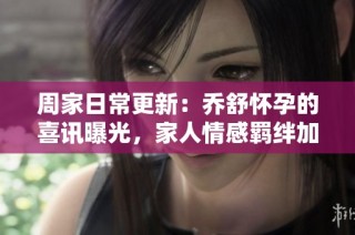 周家日常更新：乔舒怀孕的喜讯曝光，家人情感羁绊加深