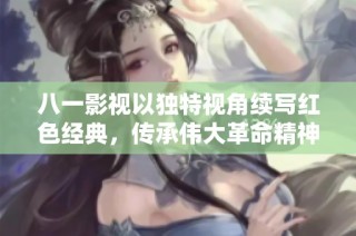 八一影视以独特视角续写红色经典，传承伟大革命精神