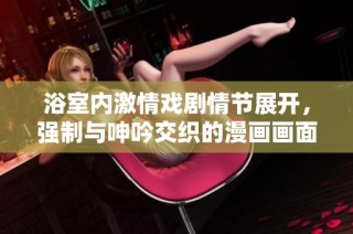 浴室内激情戏剧情节展开，强制与呻吟交织的漫画画面