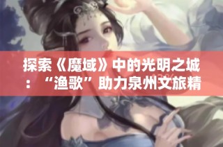 探索《魔域》中的光明之城：“渔歌”助力泉州文旅精彩推荐之旅