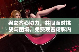 男女齐心协力，共同面对挑战与困境，免费观看精彩内容