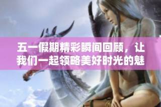 五一假期精彩瞬间回顾，让我们一起领略美好时光的魅力