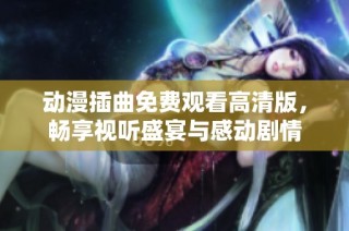 动漫插曲免费观看高清版，畅享视听盛宴与感动剧情