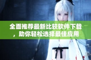 全面推荐最新比较软件下载，助你轻松选择最佳应用