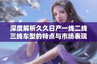 深度解析久久日产一线二线三线车型的特点与市场表现