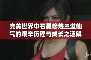 完美世界中石昊修炼三道仙气的艰辛历程与成长之道解析