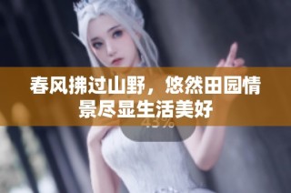 春风拂过山野，悠然田园情景尽显生活美好