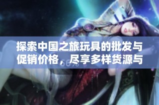 探索中国之旅玩具的批发与促销价格，尽享多样货源与优质选择
