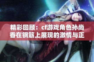 精彩回顾：cf游戏角色孙尚香在钢筋上展现的激情与正能量瞬间