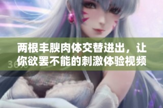 两根丰腴肉体交替进出，让你欲罢不能的刺激体验视频