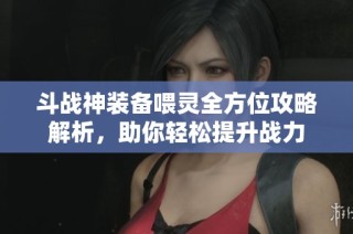 斗战神装备喂灵全方位攻略解析，助你轻松提升战力