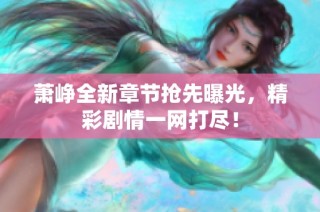 萧峥全新章节抢先曝光，精彩剧情一网打尽！