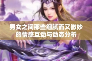 男女之间那些细腻而又微妙的情感互动与动态分析