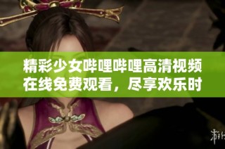 精彩少女哔哩哔哩高清视频在线免费观看，尽享欢乐时光