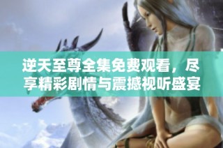 逆天至尊全集免费观看，尽享精彩剧情与震撼视听盛宴