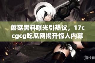 蘑菇黑料曝光引热议，17ccgcg吃瓜网揭开惊人内幕