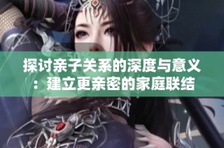 探讨亲子关系的深度与意义：建立更亲密的家庭联结