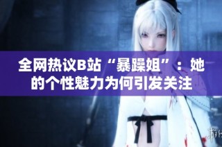 全网热议B站“暴躁姐”：她的个性魅力为何引发关注