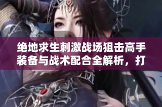 绝地求生刺激战场狙击高手装备与战术配合全解析，打造顶尖枪械使用指南