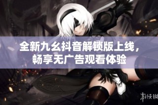 全新九幺抖音解锁版上线，畅享无广告观看体验