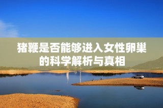 猪鞭是否能够进入女性卵巢的科学解析与真相