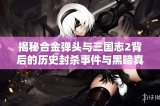 揭秘合金弹头与三国志2背后的历史封杀事件与黑暗真相