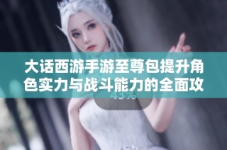 大话西游手游至尊包提升角色实力与战斗能力的全面攻略与技巧分享