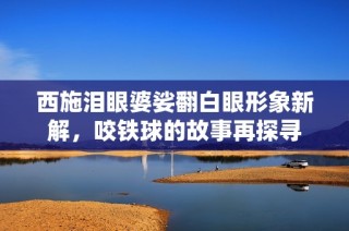 西施泪眼婆娑翻白眼形象新解，咬铁球的故事再探寻