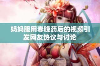 妈妈服用春晚药后的视频引发网友热议与讨论