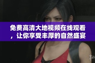 免费高清大地视频在线观看，让你享受丰厚的自然盛宴