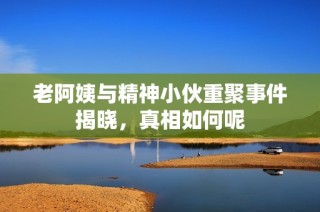 老阿姨与精神小伙重聚事件揭晓，真相如何呢