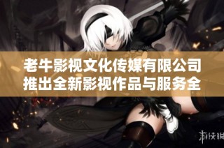 老牛影视文化传媒有限公司推出全新影视作品与服务全面升级