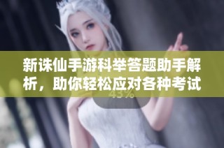 新诛仙手游科举答题助手解析，助你轻松应对各种考试题目和挑战