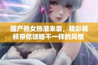国产熟女热潮来袭，精彩视频带你领略不一样的风情 