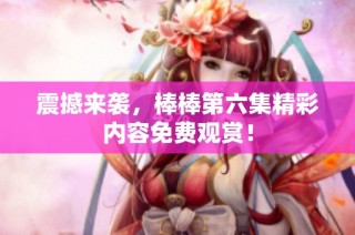 震撼来袭，棒棒第六集精彩内容免费观赏！