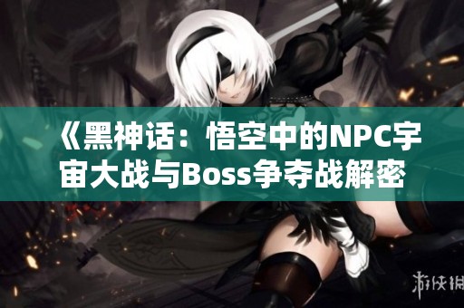 《黑神话：悟空中的NPC宇宙大战与Boss争夺战解密》